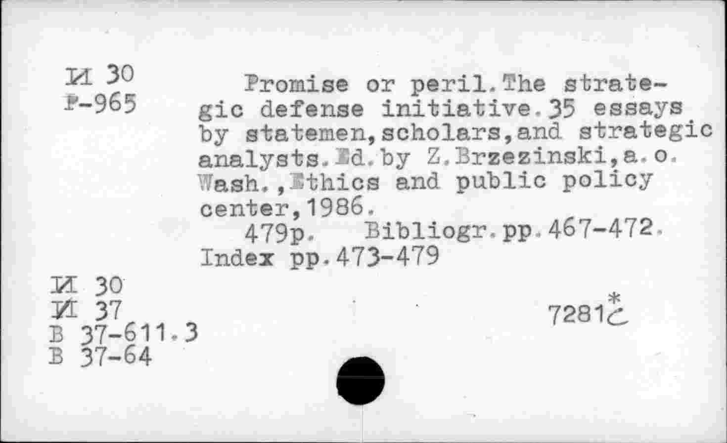 ﻿M 30 *-965
Bromise or peril.The strategic defense initiative.35 essays by statemen,scholars,and strategic analysts.Sd.by Z.Brzezinski,a.o. Wash.,Ithics and public policy center,1986.
479p. Bibliogr.pp.467-472. Index pp.473-479
H 30
M 37 B 37-611.3 B 37-64
7281(1